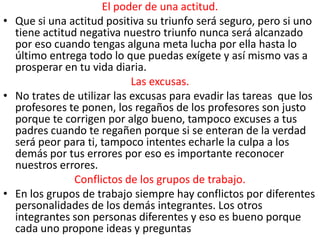 El poder de una actitud.
• Que si una actitud positiva su triunfo será seguro, pero si uno
  tiene actitud negativa nuestro triunfo nunca será alcanzado
  por eso cuando tengas alguna meta lucha por ella hasta lo
  último entrega todo lo que puedas exígete y así mismo vas a
  prosperar en tu vida diaria.
                            Las excusas.
• No trates de utilizar las excusas para evadir las tareas que los
  profesores te ponen, los regaños de los profesores son justo
  porque te corrigen por algo bueno, tampoco excuses a tus
  padres cuando te regañen porque si se enteran de la verdad
  será peor para ti, tampoco intentes echarle la culpa a los
  demás por tus errores por eso es importante reconocer
  nuestros errores.
               Conflictos de los grupos de trabajo.
• En los grupos de trabajo siempre hay conflictos por diferentes
  personalidades de los demás integrantes. Los otros
  integrantes son personas diferentes y eso es bueno porque
  cada uno propone ideas y preguntas
 