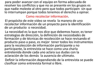 para poder avanzar con el equipo en forma adecuada de
resolver los conflictos y que no se presente en los grupos es
que nadie moleste al otro pero que todos participen sin que
lo interrumpan porque todos tenemos el derecho a opinar.
                 Como recolectar información.
 El propósito de este video se revela la manera de uno
recolectar información de un proyecto para la identificación
de un producto o necesidad.
 La necesidad es la que nos dice que debemos hacer, es tener
estrategias de dirección, la definición de necesidades de
formación y de técnicas de recolección se hace revisando el
producto paso a paso, es mejor tener todos los instrumentos
para la recolección de información participante y no
participante, la entrevista se hace como una charla
entretenida donde cada uno aclara sus dudas con la
aclaración de los demás la ausencia de ultimato.
 Definir la información dependiendo de la entrevista se puede
clasificar como entrevista formal o libre.
 