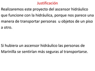 Justificación
Realizaremos este proyecto del ascensor hidráulico
que funcione con la hidráulica, porque nos parece una
manera de transportar personas u objetos de un piso
a otro.



Si hubiera un ascensor hidráulico las personas de
Marinilla se sentirían más seguras al transportarse.
 