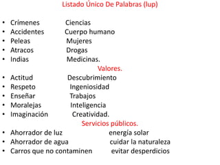 Listado Único De Palabras (lup)

•   Crímenes         Ciencias
•   Accidentes       Cuerpo humano
•   Peleas           Mujeres
•   Atracos          Drogas
•   Indias           Medicinas.
                                Valores.
•   Actitud           Descubrimiento
•   Respeto            Ingeniosidad
•   Enseñar            Trabajos
•   Moralejas          Inteligencia
•   Imaginación         Creatividad.
                           Servicios públicos.
•   Ahorrador de luz                energía solar
•   Ahorrador de agua                cuidar la naturaleza
•   Carros que no contaminen         evitar desperdicios
 