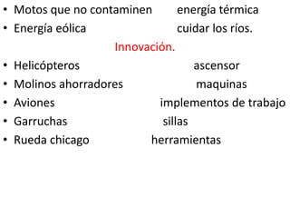 • Motos que no contaminen       energía térmica
• Energía eólica                cuidar los ríos.
                   Innovación.
• Helicópteros                     ascensor
• Molinos ahorradores               maquinas
• Aviones                  implementos de trabajo
• Garruchas                 sillas
• Rueda chicago          herramientas
 