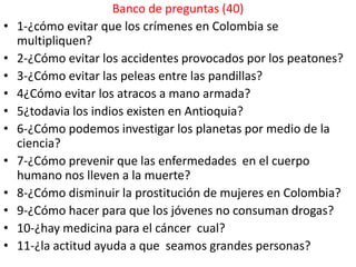 Banco de preguntas (40)
•   1-¿cómo evitar que los crímenes en Colombia se
    multipliquen?
•   2-¿Cómo evitar los accidentes provocados por los peatones?
•   3-¿Cómo evitar las peleas entre las pandillas?
•   4¿Cómo evitar los atracos a mano armada?
•   5¿todavia los indios existen en Antioquia?
•   6-¿Cómo podemos investigar los planetas por medio de la
    ciencia?
•   7-¿Cómo prevenir que las enfermedades en el cuerpo
    humano nos lleven a la muerte?
•   8-¿Cómo disminuir la prostitución de mujeres en Colombia?
•   9-¿Cómo hacer para que los jóvenes no consuman drogas?
•   10-¿hay medicina para el cáncer cual?
•   11-¿la actitud ayuda a que seamos grandes personas?
 