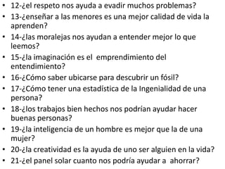 • 12-¿el respeto nos ayuda a evadir muchos problemas?
• 13-¿enseñar a las menores es una mejor calidad de vida la
  aprenden?
• 14-¿las moralejas nos ayudan a entender mejor lo que
  leemos?
• 15-¿la imaginación es el emprendimiento del
  entendimiento?
• 16-¿Cómo saber ubicarse para descubrir un fósil?
• 17-¿Cómo tener una estadística de la Ingenialidad de una
  persona?
• 18-¿los trabajos bien hechos nos podrían ayudar hacer
  buenas personas?
• 19-¿la inteligencia de un hombre es mejor que la de una
  mujer?
• 20-¿la creatividad es la ayuda de uno ser alguien en la vida?
• 21-¿el panel solar cuanto nos podría ayudar a ahorrar?
 