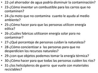 • 22-¿el ahorrador de agua podría disminuir la contaminación?
• 23-¿Cómo inventar un combustible para los carros que no
  contaminen?
• 24-¿la moto que no contamina cuanto le ayuda al medio
  ambiente?
• 25-¿Cómo hacer para que las personas utilicen energía
  eólica?
• 26-¿Cuáles fabricas utilizaron energía solar para no
  contaminar?
• 27-¿Qué porcentaje de personas cuidan la naturaleza?
• 28-¿Cómo concientizar a las personas para que no
  desperdicien los recursos naturales?
• 29-¿con que objetos podemos tomar la energía térmica?
• 30-¿Cómo hacer para que todas las personas cuiden los ríos?
• 31-¿los helicópteros de guerra que vuele con materiales
  reciclables?
 