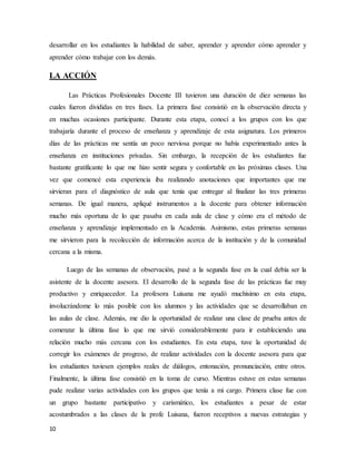 10
desarrollar en los estudiantes la habilidad de saber, aprender y aprender cómo aprender y
aprender cómo trabajar con los demás.
LA ACCIÓN
Las Prácticas Profesionales Docente III tuvieron una duración de diez semanas las
cuales fueron divididas en tres fases. La primera fase consistió en la observación directa y
en muchas ocasiones participante. Durante esta etapa, conocí a los grupos con los que
trabajaría durante el proceso de enseñanza y aprendizaje de esta asignatura. Los primeros
días de las prácticas me sentía un poco nerviosa porque no había experimentado antes la
enseñanza en instituciones privadas. Sin embargo, la recepción de los estudiantes fue
bastante gratificante lo que me hizo sentir segura y confortable en las próximas clases. Una
vez que comencé esta experiencia iba realizando anotaciones que importantes que me
sirvieran para el diagnóstico de aula que tenía que entregar al finalizar las tres primeras
semanas. De igual manera, apliqué instrumentos a la docente para obtener información
mucho más oportuna de lo que pasaba en cada aula de clase y cómo era el método de
enseñanza y aprendizaje implementado en la Academia. Asimismo, estas primeras semanas
me sirvieron para la recolección de información acerca de la institución y de la comunidad
cercana a la misma.
Luego de las semanas de observación, pasé a la segunda fase en la cual debía ser la
asistente de la docente asesora. El desarrollo de la segunda fase de las prácticas fue muy
productivo y enriquecedor. La profesora Luisana me ayudó muchísimo en esta etapa,
involucrándome lo más posible con los alumnos y las actividades que se desarrollaban en
las aulas de clase. Además, me dio la oportunidad de realizar una clase de prueba antes de
comenzar la última fase lo que me sirvió considerablemente para ir estableciendo una
relación mucho más cercana con los estudiantes. En esta etapa, tuve la oportunidad de
corregir los exámenes de progreso, de realizar actividades con la docente asesora para que
los estudiantes tuviesen ejemplos reales de diálogos, entonación, pronunciación, entre otros.
Finalmente, la última fase consistió en la toma de curso. Mientras estuve en estas semanas
pude realizar varias actividades con los grupos que tenía a mi cargo. Primera clase fue con
un grupo bastante participativo y carismático, los estudiantes a pesar de estar
acostumbrados a las clases de la profe Luisana, fueron receptivos a nuevas estrategias y
 