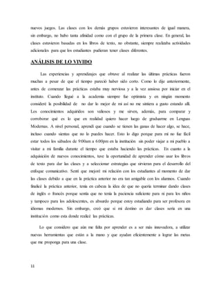 11
nuevos juegos. Las clases con los demás grupos estuvieron interesantes de igual manera,
sin embargo, no hubo tanta afinidad como con el grupo de la primera clase. En general, las
clases estuvieron basadas en los libros de texto, no obstante, siempre realizaba actividades
adicionales para que los estudiantes pudieran tener clases diferentes.
ANÁLISIS DE LO VIVIDO
Las experiencias y aprendizajes que obtuve al realizar las últimas prácticas fueron
muchas a pesar de que el tiempo pareció haber sido corto. Como lo dije anteriormente,
antes de comenzar las prácticas estaba muy nerviosa y a la vez ansiosa por iniciar en el
instituto. Cuando llegué a la academia siempre fue optimista y en ningún momento
consideré la posibilidad de no dar lo mejor de mi así no me sintiera a gusto estando allí.
Los conocimientos adquiridos son valiosos y me sirven, además, para comparar y
corroborar qué es lo que en realidad quiero hacer luego de graduarme en Lenguas
Modernas. A nivel personal, aprendí que cuando se tienen las ganas de hacer algo, se hace,
incluso cuando sientas que no lo puedes hacer. Esto lo digo porque para mí no fue fácil
estar todos los sábados de 9:00am a 6:00pm en la institución sin poder viajar a mi pueblo a
visitar a mi familia durante el tiempo que estaba haciendo las prácticas. En cuanto a la
adquisición de nuevos conocimientos, tuve la oportunidad de aprender cómo usar los libros
de texto para dar las clases y a seleccionar estrategias que sirvieran para el desarrollo del
enfoque comunicativo. Sentí que mejoré mi relación con los estudiantes al momento de dar
las clases debido a que en la práctica anterior no era tan amigable con los alumnos. Cuando
finalicé la práctica anterior, tenía en cabeza la idea de que no quería terminar dando clases
de inglés o francés porque sentía que no tenía la paciencia suficiente para ni para los niños
y tampoco para los adolescentes, es absurdo porque estoy estudiando para ser profesora en
idiomas modernos. Sin embargo, creó que si mi destino es dar clases sería en una
institución como esta donde realicé las prácticas.
Lo que considero que aún me falta por aprender es a ser más innovadora, a utilizar
nuevas herramientas que están a la mano y que ayudan eficientemente a lograr las metas
que me proponga para una clase.
 