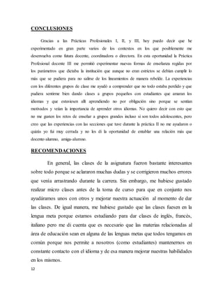 12
CONCLUSIONES
Gracias a las Prácticas Profesionales I, II, y III, hoy puedo decir que he
experimentado en gran parte varios de los contextos en los que posiblemente me
desenvuelva como futura docente, coordinadora o directora. En esta oportunidad la Práctica
Profesional docente III me permitió experimentar nuevas formas de enseñanza regidas por
los parámetros que dictaba la institución que aunque no eran estrictos se debían cumplir lo
más que se pudiera para no salirse de los lineamientos de manera rebelde. La experiencias
con los diferentes grupos de clase me ayudó a comprender que no todo estaba perdido y que
pudiera sentirme bien dando clases a grupos pequeños con estudiantes que amaran los
idiomas y que estuviesen allí aprendiendo no por obligación sino porque se sentían
motivados y veían la importancia de aprender otros idiomas. No quiero decir con esto que
no me gusten los retos de enseñar a grupos grandes incluso si son todos adolescentes, pero
creo que las experiencias con las secciones que tuve durante la práctica II no me ayudaron o
quizás yo fui muy cerrada y no les di la oportunidad de entablar una relación más que
docente-alumno, amiga-alumno.
RECOMENDACIONES
En general, las clases de la asignatura fueron bastante interesantes
sobre todo porque se aclararon muchas dudas y se corrigieron muchos errores
que venía arrastrando durante la carrera. Sin embargo, me hubiese gustado
realizar micro clases antes de la toma de curso para que en conjunto nos
ayudáramos unos con otros y mejorar nuestra actuación al momento de dar
las clases. De igual manera, me hubiese gustado que las clases fuesen en la
lengua meta porque estamos estudiando para dar clases de inglés, francés,
italiano pero me di cuenta que es necesario que las materias relacionadas al
área de educación sean en alguna de las lenguas metas que todos tengamos en
común porque nos permite a nosotros (como estudiantes) mantenernos en
constante contacto con el idioma y de esa manera mejorar nuestras habilidades
en los mismos.
 