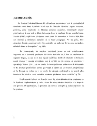 3
INTRODUCCIÓN
La Práctica Profesional Docente III, al igual que las anteriores, le da la oportunidad al
estudiante como futuro licenciado en el área de Educación Mención Lenguas Modernas,
participar, como practicante, en diferentes contextos educativos, permitiéndole obtener
experiencia en lo que será su labor diaria como lo es la enseñanza de una segunda lengua.
Escobar (2007), explica que “el docente como centro del proceso de la Práctica, debe lidiar
con múltiples y simultáneos elementos en su hacer pedagógico. Por una parte, debe
demostrar dominio conceptual sobre los contenidos de cada una de las áreas curriculares
del nivel donde se desempeñará”. (p, 183)
En consecuencia, las practicas profesional juegan un role verdaderamente
importante en el desarrollo profesional del futuro licenciado en el área de enseñanzas de
segundas lenguas, ya que es en éste espacio académico donde el estudiante en formación
podrá observar y adquirir aprendizajes que le servirán en éste proceso de enseñanza y
aprendizaje. Correa (2011), en un estudio de investigación que realizó sobre la importancia
de las prácticas profesionales, explica que “según la opinión de los docentes, el aprendizaje
de la docencia se realiza en y por medio del ejercicio profesional y, en general, ellos
consideran las prácticas como los únicos momentos pertinentes de su formación” (p 78).
En el presente informe, se describe como fue mi participación como practicante en
la Academia Angloamericana y cuáles fueron los conocimientos obtenidos a lo largo de
este proceso. De igual manera, se presentan una serie de conceptos y teorías empleados en
las prácticas.
 