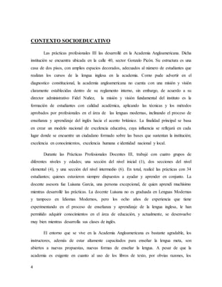4
CONTEXTO SOCIOEDUCATIVO
Las prácticas profesionales III las desarrollé en la Academia Angloamericana. Dicha
institución se encuentra ubicada en la calle 40, sector Gonzalo Picón. Su estructura es una
casa de dos pisos, con amplios espacios decorados, adecuados al número de estudiantes que
realizan los cursos de la lengua inglesa en la academia. Como pude advertir en el
diagnostico constitucional, la academia angloamericana no cuenta con una misión y visión
claramente establecidas dentro de su reglamento interno, sin embargo, de acuerdo a su
director administrativo Fidel Nuñez, la misión y visión fundamental del instituto es la
formación de estudiantes con calidad académica, aplicando las técnicas y los métodos
aprobados por profesionales en el área de las lenguas modernas, inclinando el proceso de
enseñanza y aprendizaje del inglés hacia el acento británico. La finalidad principal se basa
en crear un modelo nacional de excelencia educativa, cuya influencia se reflejará en cada
lugar donde se encuentre un ciudadano formado sobre las bases que sustentan la institución;
excelencia en conocimientos, excelencia humana e identidad nacional y local.
Durante las Prácticas Profesionales Docentes III, trabajé con cuatro grupos de
diferentes niveles y edades; una sección del nivel inicial (1), dos secciones del nivel
elemental (4), y una sección del nivel intermedio (6). En total, realicé las prácticas con 34
estudiantes; quienes estuvieron siempre dispuestos a ayudar y aprender en conjunto. La
docente asesora fue Luisana García, una persona excepcional, de quien aprendí muchísimo
mientras desarrollé las prácticas. La docente Luisana no es graduada en Lenguas Modernas
y tampoco en Idiomas Modernos, pero los ocho años de experiencia que tiene
experimentando en el proceso de enseñanza y aprendizaje de la lengua inglesa, le han
permitido adquirir conocimientos en el área de educación, y actualmente, se desenvuelve
muy bien mientras desarrolla sus clases de inglés.
El entorno que se vive en la Academia Angloamericana es bastante agradable, los
instructores, además de estar altamente capacitados para enseñar la lengua meta, son
abiertos a nuevas propuestas, nuevas formas de enseñar la lengua. A pesar de que la
academia es exigente en cuanto al uso de los libros de texto, por obvias razones, los
 