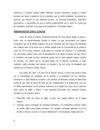 5
instructores y pasantes pueden utilizar diferentes recursos educativos, siempre y cuando
permitan una mejor compresión de los contenidos que se estén estudiando. En general, las
personas que trabajan en esta institución privada, son personas humanitarias, dedicadas,
preocupadas, y responsables, ya que se sienten comprometidas dar lo mejor de sí para que
los estudiantes realmente sean capaces de comunicarse en la lengua inglesa.
PROPÓSITOS EDUCATIVOS
Antes de iniciar la Práctica Profesional Docente III, tenía mucha intriga en cuanto a
cómo sería mi desenvolvimiento durante la misma, ya que conversando con algunos
compañeros que ya la habían realizado, me di por advertida que esta etapa sería muchísimo
más exigente tanto en las horas que se debían cumplir como en el desarrollo de las prácticas
como tal. Por lo antes expuesto, sentía ganas de comenzar las prácticas e ir confirmando
por mis propios medios cómo sería mi participación en la misma. El primer día que asistí a
la institución, me sentía un poco intranquila porque aún no tenía asignada ninguna sección,
no obstante, ese mismo día la secretaria habló con el Director Académico, y logró
establecer cuáles docentes que estaban sin pasante y fue así, como fui designada para
trabajar con la Profesora Luisana García.
Ese mismo día, entré a la clase con la docente asesora, y estuve muy atenta a cómo
era la metodología de enseñanza de la docente y la institución. En ese momento,
comenzaron a surgir objetivos en cuanto a las prácticas profesionales porque me había dado
cuenta de que todas las clases las tenía que dar completamente en la lengua meta, cosa que
no había experimentado en las prácticas anteriores ni en ningún otro curso en los cuales he
dado clases de inglés o francés. Como propósitos personales que estuvieron siempre
presentes en mis prácticas fueron:
1. Desarrollar todas las clases en inglés si hacer uso, aunque pudiera, de la lengua
materna.
2. Aprender nuevas estrategias de enseñanza adaptadas a las instituciones privadas donde
se enseñe inglés como lengua extranjera. Por ejemplo, estrategias aplicadas al uso de
los libros de texto, el cual es el recurso fundamental en la Academia Angloamericana.
 