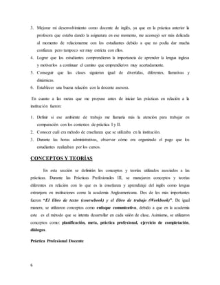 6
3. Mejorar mi desenvolvimiento como docente de inglés, ya que en la práctica anterior la
profesora que estaba dando la asignatura en ese momento, me aconsejó ser más delicada
al momento de relacionarme con los estudiantes debido a que no podía dar mucha
confianza pero tampoco ser muy estricta con ellos.
4. Lograr que los estudiantes comprendieran la importancia de aprender la lengua inglesa
y motivarlos a continuar el camino que emprendieron muy acertadamente.
5. Conseguir que las clases siguieran igual de divertidas, diferentes, llamativas y
dinámicas.
6. Establecer una buena relación con la docente asesora.
En cuanto a las metas que me propuse antes de iniciar las prácticas en relación a la
institución fueron:
1. Definir si ese ambiente de trabajo me llamaría más la atención para trabajar en
comparación con los contextos de práctica I y II.
2. Conocer cuál era método de enseñanza que se utilizaba en la institución.
3. Durante las horas administrativas, observar cómo era organizado el pago que los
estudiantes realizaban por los cursos.
CONCEPTOS Y TEORÍAS
En esta sección se definirán los conceptos y teorías utilizados asociados a las
prácticas. Durante las Prácticas Profesionales III, se manejaron conceptos y teorías
diferentes en relación con lo que es la enseñanza y aprendizaje del inglés como lengua
extranjera en instituciones como la academia Angloamericana. Dos de los más importantes
fueron “El libro de texto (coursebook) y el libro de trabajo (Workbook)”. De igual
manera, se utilizaron conceptos como enfoque comunicativo, debido a que en la academia
este es el método que se intenta desarrollar en cada salón de clase. Asimismo, se utilizaron
conceptos como: planificación, meta, práctica profesional, ejercicio de completación,
diálogos.
Práctica Profesional Docente
 