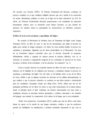 7
De acuerdo con Escobar (2007), “la Práctica Profesional del Docente, constituye un
proceso complejo en el que confluyen múltiples factores que van a incidir en la concreción
de teorías, lineamientos, políticas; es decir, en el logro de los fines educativos” (p 183). En
efecto, las Prácticas Profesionales Docentes proporcionan a los estudiantes de educación
herramientas valiosas para su formación como futuros docentes, ya que durante las
prácticas los alumnos tienen la oportunidad de desenvolverse en diferentes contextos
educativos.
El libro de texto en la enseñanza y aprendizaje del inglés:
De acuerdo al Diccionario de términos clave de Enseñanza del inglés como Lengua
Extranjera (ELE), un libro de texto es una de las herramientas que utiliza el docente de
inglés para enseñar la lengua extranjera. Los libros de texto podrían facilitar el proceso de
enseñanza y aprendizaje. Siguiendo con las ideas desarrolladas en el Diccionario; “Se trata
de un documento impreso concebido para que el docente desarrolle su programa:
habitualmente, diseña y organiza de manera precisa la práctica didáctica, esto es, la
selección, la secuencia y organización temporal de los contenidos, la elección de los textos
de apoyo, el diseño de las actividades y de los ejercicios de evaluación” (p. 1).
Como se puede observar en el párrafo anterior los libros de texto son mariales que se
elaborar con la finalidad de ser utilizados por docentes y estudiantes durante el proceso de
enseñanza y aprendizaje del inglés. Por otro lado, se ha hablado sobre el uso de los libros
de texto, debido a que en algunas ocasiones los docentes no los utilizan adecuadamente, lo
que conlleva a que el proceso educativo se convierta en una labor pesada y desmotivada
para los estudiantes. Kayapinar (citado por Ming Chou, 2010), afirma que uno de los
principales problemas de los libros de textos es que están estructurados de la misma manera
desde el principio hasta el final. Asimismo, las lecturas seleccionadas son muy cortas y
usualmente fracasan en presentar lecturas apropiadas y realistas, adecuadas a los modelos
del lenguaje que estimule la comprensión de la cultura de la lengua que se este estudiando.
Desde otra perspectiva, Constantinou (2011) explica que usar los libros como única
fuente de apoyo en la enseña de una lengua extranjera, conlleva a que los profesores
pierdan las habilidades de planificación y terminen enseñando únicamente lo que está en
 