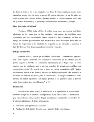 8
los libros de textos y no a sus estudiantes. Los libros de textos pueden ser usados como
material de apoyo, pero no como el centro del proceso educativo, ya que las clases no
deben quedarse sólo en llenar un libro, aprender gramática o colorear imágenes, sino ir más
allá y abordar la enseñanza y el aprendizaje desde diferentes perspectivas y enfoques.
Libro de trabajo o Workbook
Tomlinson (2011), define el libro de trabajo como aquel que contiene actividades
adicionales de los temas que se han estudiado; casi siempre las actividades están
desarrolladas para que los estudiantes puedan escribir en el libro. Usualmente, los libros de
trabajo son utilizados por estudiantes para practicar sin la ayuda del docente. Estos libros de
trabajo les proporcionan a los estudiantes las respuestas de las actividades o ejercicios al
final del libro con el fin de que se pueda corroborar las respuestas.
Enfoque comunicativo
Tomlinson (2011), explica que el enfoque comunicativo “Communicative approach”
tiene como objetivo desarrollar una competencia comunicativa en los alumnos que les
permita adquirir la habilidad de comunicarse eficientemente en la lengua meta. En otras
palabras, que los estudiantes usen lo que han aprendido del lenguaje para establecer una
comunicación efectiva. De acuerdo con el autor, un enfoque comunicativo débil, “incluye
una enseñanza abierta de las formas y funciones del lenguaje para ayudar a los aprendices a
desarrollar la habilidad de usarlos para la comunicación. Un enfoque comunicativo fuerte,
depende de facilitar experiencias del lenguaje práctico a los aprendices como el principal
medio de aprendizaje para usar el lenguaje” (p 10).
Planificación
De acuerdo con Brunet (2010), la planificación es la organización de las actividades
destinadas al logro de los objetivos o competencias de una clase o curso. La planificación
guía a los profesores antes, durante y después de cada clase. Continuando con las ideas de
la autora, la planificación la divide en tres partes
1. Elaboración de la planificación del curso,
2. Planificación de la lección del curso y de evaluación de las competencias,
 