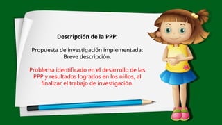 Descripción de la PPP:
Propuesta de investigación implementada:
Breve descripción.
Problema identificado en el desarrollo de las
PPP y resultados logrados en los niños, al
finalizar el trabajo de investigación.
 