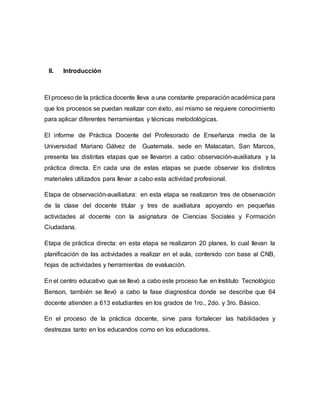 II. Introducción
El proceso de la práctica docente lleva a una constante preparación académica para
que los procesos se puedan realizar con éxito, así mismo se requiere conocimiento
para aplicar diferentes herramientas y técnicas metodológicas.
El informe de Práctica Docente del Profesorado de Enseñanza media de la
Universidad Mariano Gálvez de Guatemala, sede en Malacatan, San Marcos,
presenta las distintas etapas que se llevaron a cabo: observación-auxiliatura y la
práctica directa. En cada una de estas etapas se puede observar los distintos
materiales utilizados para llevar a cabo esta actividad profesional.
Etapa de observación-auxiliatura: en esta etapa se realizaron tres de observación
de la clase del docente titular y tres de auxiliatura apoyando en pequeñas
actividades al docente con la asignatura de Ciencias Sociales y Formación
Ciudadana.
Etapa de práctica directa: en esta etapa se realizaron 20 planes, lo cual llevan la
planificación de las actividades a realizar en el aula, contenido con base al CNB,
hojas de actividades y herramientas de evaluación.
En el centro educativo que se llevó a cabo este proceso fue en Instituto Tecnológico
Benson, también se llevó a cabo la fase diagnostica donde se describe que 64
docente atienden a 613 estudiantes en los grados de 1ro., 2do. y 3ro. Básico.
En el proceso de la práctica docente, sirve para fortalecer las habilidades y
destrezas tanto en los educandos como en los educadores.
 
