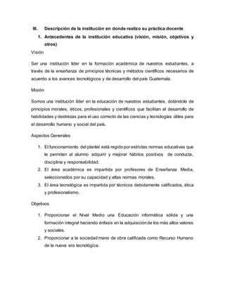 III. Descripción de la institución en donde realizo su práctica docente
1. Antecedentes de la institución educativa (visión, misión, objetivos y
otros)
Visión
Ser una institución líder en la formación académica de nuestros estudiantes, a
través de la enseñanza de principios técnicas y métodos científicos necesarios de
acuerdo a los avances tecnológicos y de desarrollo del país Guatemala.
Misión
Somos una institución líder en la educación de nuestros estudiantes, dotándole de
principios morales, éticos, profesionales y científicos que facilitan el desarrollo de
habilidades y destrezas para el uso correcto de las ciencias y tecnologías útiles para
el desarrollo humano y social del país.
Aspectos Generales
1. El funcionamiento del plantel está regido por estrictas normas educativas que
le permiten al alumno adquirir y mejorar hábitos positivos de conducta,
disciplina y responsabilidad.
2. El área académica es impartida por profesores de Enseñanza Media,
seleccionados por su capacidad y altas normas morales.
3. El área tecnológica es impartida por técnicos debidamente calificados, ética
y profesionalismo.
Objetivos
1. Proporcionar el Nivel Medio una Educación informática sólida y una
formación integral haciendo énfasis en la adquisiciónde los más altos valores
y sociales.
2. Proporcionar a la sociedad mano de obra calificada como Recurso Humano
de la nueva era tecnológica.
 