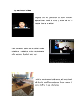 b) Resultados finales
Empecé con una grabación en zoom dándoles
explicaciones sobre el curso y como se iba a
trabajar durante la unidad.
En la semana 7 realice una actividad con los
estudiante y padres de familia que se llevó a
cabo gracias a dios todo salió bien.
La última semana que fue la semana 8 le ayude al
sub-director a calificar cuadernos, libros, y sacar el
promedio final de los estudiantes.
 