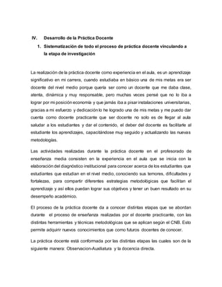 IV. Desarrollo de la Práctica Docente
1. Sistematización de todo el proceso de práctica docente vinculando a
la etapa de investigación
La realización de la práctica docente como experiencia en el aula, es un aprendizaje
significativo en mi carrera, cuando estudiaba en básico una de mis metas era ser
docente del nivel medio porque quería ser como un docente que me daba clase,
atenta, dinámica y muy responsable, pero muchas veces pensé que no lo iba a
lograr por mi posición economía y que jamás iba a pisar instalaciones universitarias,
gracias a mi esfuerzo y dedicación lo he logrado una de mis metas y me puedo dar
cuenta como docente practicante que ser docente no solo es de llegar al aula
saludar a los estudiantes y dar el contenido, el deber del docente es facilitarle al
estudiante los aprendizajes, capacitándose muy seguido y actualizando las nuevas
metodologías.
Las actividades realizadas durante la práctica docente en el profesorado de
enseñanza media consisten en la experiencia en el aula que se inicia con la
elaboración del diagnóstico institucional para conocer acerca de los estudiantes que
estudiantes que estudian en el nivel medio, conociendo sus temores, dificultades y
fortalezas, para compartir diferentes estrategias metodológicas que facilitan el
aprendizaje y así ellos puedan lograr sus objetivos y tener un buen resultado en su
desempeño académico.
El proceso de la práctica docente da a conocer distintas etapas que se abordan
durante el proceso de enseñanza realizadas por el docente practicante, con las
distintas herramientas y técnicas metodológicas que se aplican según el CNB. Esto
permite adquirir nuevos conocimientos que como futuros docentes de conocer.
La práctica docente está conformada por las distintas etapas las cuales son de la
siguiente manera: Observacion-Auxiliatura y la docencia directa.
 