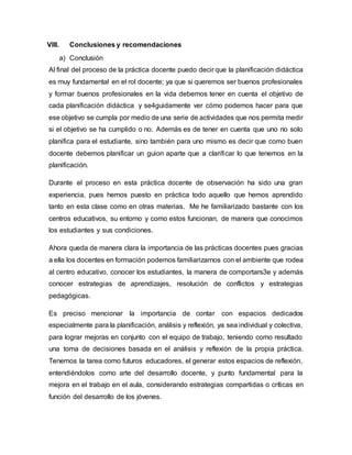 VIII. Conclusiones y recomendaciones
a) Conclusión
Al final del proceso de la práctica docente puedo decir que la planificación didáctica
es muy fundamental en el rol docente; ya que si queremos ser buenos profesionales
y formar buenos profesionales en la vida debemos tener en cuenta el objetivo de
cada planificación didáctica y se4guidamente ver cómo podemos hacer para que
ese objetivo se cumpla por medio de una serie de actividades que nos permita medir
si el objetivo se ha cumplido o no. Además es de tener en cuenta que uno no solo
planifica para el estudiante, sino también para uno mismo es decir que como buen
docente debemos planificar un guion aparte que a clarificar lo que tenemos en la
planificación.
Durante el proceso en esta práctica docente de observación ha sido una gran
experiencia, pues hemos puesto en práctica todo aquello que hemos aprendido
tanto en esta clase como en otras materias. Me he familiarizado bastante con los
centros educativos, su entorno y como estos funcionan, de manera que conocimos
los estudiantes y sus condiciones.
Ahora queda de manera clara la importancia de las prácticas docentes pues gracias
a ella los docentes en formación podemos familiarizarnos con el ambiente que rodea
al centro educativo, conocer los estudiantes, la manera de comportars3e y además
conocer estrategias de aprendizajes, resolución de conflictos y estrategias
pedagógicas.
Es preciso mencionar la importancia de contar con espacios dedicados
especialmente para la planificación, análisis y reflexión, ya sea individual y colectiva,
para lograr mejoras en conjunto con el equipo de trabajo, teniendo como resultado
una toma de decisiones basada en el análisis y reflexión de la propia práctica.
Tenemos la tarea como futuros educadores, el generar estos espacios de reflexión,
entendiéndolos como arte del desarrollo docente, y punto fundamental para la
mejora en el trabajo en el aula, considerando estrategias compartidas o críticas en
función del desarrollo de los jóvenes.
 