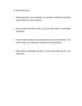 b) Recomendaciones
 Darle seguimiento a los estudiantes que presentan problemas de conducta
para brindarle una mejor orientación.
 Que las clases sean más activas, ya que se puede lograr un aprendizaje
significativo.
 Poner el máximo empeño en la práctica docente, para que brindemos a una
buena imagen y las instituciones educativas nos siga apoyando.
 Saber utilizar la tecnología para tener un buen conocimiento que dar a los
educandos.
 