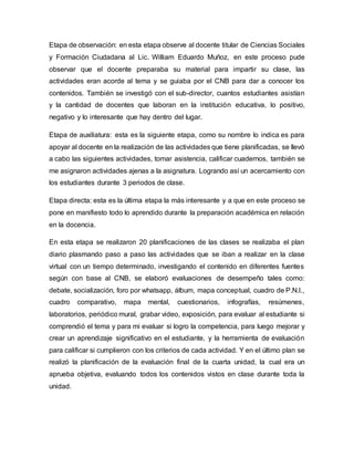 Etapa de observación: en esta etapa observe al docente titular de Ciencias Sociales
y Formación Ciudadana al Lic. William Eduardo Muñoz, en este proceso pude
observar que el docente preparaba su material para impartir su clase, las
actividades eran acorde al tema y se guiaba por el CNB para dar a conocer los
contenidos. También se investigó con el sub-director, cuantos estudiantes asistían
y la cantidad de docentes que laboran en la institución educativa, lo positivo,
negativo y lo interesante que hay dentro del lugar.
Etapa de auxiliatura: esta es la siguiente etapa, como su nombre lo indica es para
apoyar al docente en la realización de las actividades que tiene planificadas, se llevó
a cabo las siguientes actividades, tomar asistencia, calificar cuadernos, también se
me asignaron actividades ajenas a la asignatura. Logrando así un acercamiento con
los estudiantes durante 3 periodos de clase.
Etapa directa: esta es la última etapa la más interesante y a que en este proceso se
pone en manifiesto todo lo aprendido durante la preparación académica en relación
en la docencia.
En esta etapa se realizaron 20 planificaciones de las clases se realizaba el plan
diario plasmando paso a paso las actividades que se iban a realizar en la clase
virtual con un tiempo determinado, investigando el contenido en diferentes fuentes
según con base al CNB, se elaboró evaluaciones de desempeño tales como:
debate, socialización, foro por whatsapp, álbum, mapa conceptual, cuadro de P.N.I.,
cuadro comparativo, mapa mental, cuestionarios, infografías, resúmenes,
laboratorios, periódico mural, grabar video, exposición, para evaluar al estudiante si
comprendió el tema y para mi evaluar si logro la competencia, para luego mejorar y
crear un aprendizaje significativo en el estudiante, y la herramienta de evaluación
para calificar si cumplieron con los criterios de cada actividad. Y en el último plan se
realizó la planificación de la evaluación final de la cuarta unidad, la cual era un
aprueba objetiva, evaluando todos los contenidos vistos en clase durante toda la
unidad.
 
