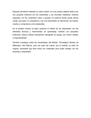 Después de habe3r evaluado la cuarta unidad, con una prueba objetiva realice una
una pequeña dinámica con los estudiantes y los docentes realizando diversas
preguntas con los contenidos vistos y puestos en práctica donde puede darme
cuenta que logre mi competencia, que era transmitirles la información de manera
creativa y comprensiva a los estudiantes.
En la práctica directa se logró propiciar el interés de los estudiantes con las
diferentes técnicas y herramientas de aprendizaje, también con pequeñas
dinámicas, videos y frases motivadoras; trabajando en equipo, con mucho respeto
y responsabilidad.
También investigue sobre las necesidades del Instituto Tecnológico Benson de
Malacatan, San Marcos, pero me pude dar cuenta que el instituto no sufre de
ninguna necesidad que tiene todos sus materiales para poder trabajar con los
docentes y estudiantes.
 