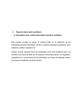 V. Etapa de observación-auxiliatura
a) Descripción de la unidad desarrollada durante la auxiliatura
Este proceso consiste en apoyar al docente titular en la realización de las
actividades que tenía planificadas. Se llevó a cabo las siguientes actividades, tomar
asistencia, calificar cuadernos etc.
Aunque no pude observar bien a los estudiantes por lo de la pandemia pero si al
docente y así mismo también se me asignaron actividades ajenas a la asignatura.
Logrando así un acercamiento con los estudiantes por medio de whatsapp durante
la semana de auxiliatura de tercero básico.
 