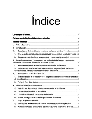 Índice
........................................................................................................ 4
............................................................. 6
................................................................................................................ 8
I. Ficha informativa........................................................................................................... 9
II. Introducción..................................................................................................................11
III. Descripción de la institución en donde realizo su práctica docente.................12
1. Antecedentes de la institución educativa (visión, misión, objetivos y otros)..12
2. Estructura organizacional (organigrama y esquemas funcionales) ..................13
3. Servicios que presta y jornadas en las cuales trabaja (grados y secciones,
número de estudiantes, número de docentes, otros).....................................................14
4. Perfil del estudiante: Elaborado por el estudiante practicante ..........................15
5. De acuerdo al PEI del establecimiento enliste las principales fortalezas,
oportunidades, límites y alcances del centro educativo............................................16
IV. Desarrollo de la Práctica Docente..........................................................................17
1. Sistematización de todo el proceso de práctica docente vinculando a la etapa
de investigación...............................................................................................................17
2. Ficha de fase diagnóstica........................................................................................20
V. Etapa de observación-auxiliatura...............................................................................22
a) Descripción de la unidad desarrollada durante la auxiliatura ............................22
b) Fichas anecdóticas de la auxiliatura......................................................................23
c) Control de asistencia de auxiliatura formadas.....................................................25
d) Planes de mejora reflexiva en el proceso de auxiliatura.....................................29
VI. Etapa de práctica docente.......................................................................................45
a) Descripción de experiencias vividas durante el proceso de práctica...............45
b) Planificaciones de cada una de las clases durante su práctica docente..........46
 