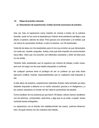 VI. Etapa de práctica docente
a) Descripción de experiencias vividas durante el proceso de práctica
Una vez más mi experiencia como maestro ha crecido a través de mi práctica
docente, quizá no fue como lo esperaba por motivos de la pandemia que llego y que
afecto a nuestros salones de clase. Pero gracias a la universidad y al instituto que
me dieron la oportunidad de llevar a cabo mi práctica con 50 estudiantes.
Cada día de clase con mis estudiantes para mí era muy emotivo ya que interactuaba
con cada uno, resolvía preguntas, dudas y más que todo impartía mis conocimientos
hacia ellos. Claro que me encontré con diferentes caracteres y difícil de lidiar pero
no me rendía.
También hubo estudiantes que no siguieron por motivos de trabajo y entre cosas,
pero aun así seguí con los que estaba dispuestos a continuar.
No cualquier persona tiene el privilegio de ser un profesor ya que esta dicha
ejecución conlleva muchas responsabilidades que no cualquiera está dispuesto a
dar.
A esta altura de estudios y experiencias obtenidas durante cada semestre ya estoy
bastante dispuesto a elaborar en un centro educativo gracias a mi inteligencia y a
los centros educativos en donde me han dado la oportunidad de estudiar.
Como resultado de mis prácticas ya que fueron 30 clases, obtuve buenos resultados
con mis alumnos, comprendían cada tema, y algo que no yo volvía a repetir, tareas
recibidas tareas entregadas.
La experiencia con el director del establecimiento fue buena, pudimos llevarnos
bien, de igual manera con los maestros del instituto.
 