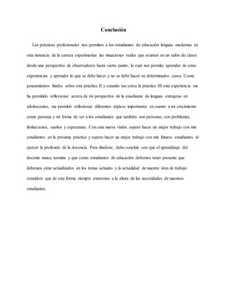 Conclusión
Las prácticas profesionales nos permiten a los estudiantes de educación lenguas modernas en
esta instancia de la carrera experimentar las situaciones reales que ocurren en un salón de clases
desde una perspectiva de observadores hasta cierto punto, lo cual nos permite aprender de estas
experiencias y aprender lo que se debe hacer y no se debe hacer en determinados casos. Como
pensamientos finales sobre esta práctica II y estando tan cerca la práctica III esta experiencia me
ha permitido reflexionar acerca de mi perspectiva de la enseñanza de lenguas extrajeras en
adolescentes, me permitió reflexionar diferentes tópicos importantes en cuanto a mi crecimiento
como persona y mi forma de ver a los estudiantes que también son personas, con problemas,
limitaciones, sueños y esperanzas. Con esta nueva visión espero hacer un mejor trabajo con mis
estudiantes en la próxima práctica y espero hacer un mejor trabajo con mis futuros estudiantes al
ejercer la profesión de la docencia. Para finalizar, debo concluir con que el aprendizaje del
docente nunca termina y que como estudiantes de educación debemos tener presente que
debemos estar actualizados en los temas actuales y la actualidad de nuestra área de trabajo
considero que de esta forma siempre estaremos a la altura de las necesidades de nuestros
estudiantes.
 