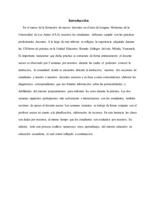 Introducción
En el marco de la formación de nuevos docentes en el área de Lenguas Modernas de la
Universidad de Los Andes (ULA) nosotros los estudiantes debemos cumplir con las prácticas
profesionales docentes. A lo largo de este informe se reflejara la experiencia adquirida durante
las 120 horas de práctica en la Unidad Educativa Rómulo Gallegos del edo. Mérida, Venezuela.
Es importante mencionar que dicha práctica se estructura de forma primeramente el docente
asesor es observado por 2 semanas por nosotros durante las cuales el podemos conocer la
institución, la comunidad donde se encuentra ubicada la institución, nuestras dos secciones de
estudiantes y nuestro o nuestros docentes asesores y en base a estos conocimientos elaborar los
diagnósticos correspondientes que nos brindan información sobre las potencialidades y
debilidades del entorno preparándonos para enfrentar los retos durante la práctica. Las dos
semanas siguientes participamos más activamente e interactuamos con los estudiantes, también
servimos de apoyo al docente asesor. Las semanas restantes se trabaja de forma conjunta con el
profesor asesor en cuanto a la planificación, elaboración de recursos. En esta instancia las clases
son dadas por nosotros, al mismo tiempo que los estudiantes son evaluados por nosotros. En
adición, todo este proceso conlleva numerosos retos, aprendizajes, del entorno educativo en
educación secundaria, el cual estará reflejado a continuación.
 