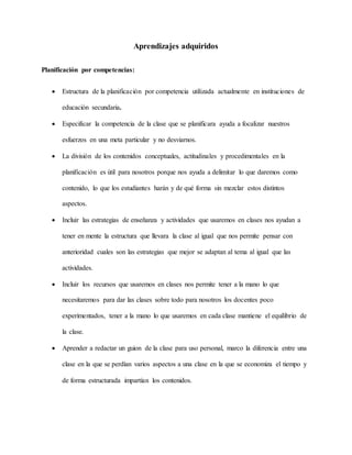 Aprendizajes adquiridos
Planificación por competencias:
 Estructura de la planificación por competencia utilizada actualmente en instituciones de
educación secundaria.
 Especificar la competencia de la clase que se planificara ayuda a focalizar nuestros
esfuerzos en una meta particular y no desviarnos.
 La división de los contenidos conceptuales, actitudinales y procedimentales en la
planificación es útil para nosotros porque nos ayuda a delimitar lo que daremos como
contenido, lo que los estudiantes harán y de qué forma sin mezclar estos distintos
aspectos.
 Incluir las estrategias de enseñanza y actividades que usaremos en clases nos ayudan a
tener en mente la estructura que llevara la clase al igual que nos permite pensar con
anterioridad cuales son las estrategias que mejor se adaptan al tema al igual que las
actividades.
 Incluir los recursos que usaremos en clases nos permite tener a la mano lo que
necesitaremos para dar las clases sobre todo para nosotros los docentes poco
experimentados, tener a la mano lo que usaremos en cada clase mantiene el equilibrio de
la clase.
 Aprender a redactar un guion de la clase para uso personal, marco la diferencia entre una
clase en la que se perdían varios aspectos a una clase en la que se economiza el tiempo y
de forma estructurada impartían los contenidos.
 