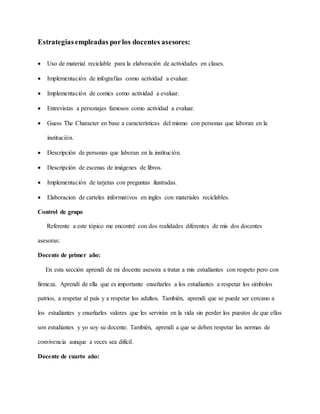 Estrategiasempleadas porlos docentes asesores:
 Uso de material reciclable para la elaboración de actividades en clases.
 Implementación de infografías como actividad a evaluar.
 Implementación de comics como actividad a evaluar.
 Entrevistas a personajes famosos como actividad a evaluar.
 Guess The Character en base a características del mismo con personas que laboran en la
institución.
 Descripción de personas que laboran en la institución.
 Descripción de escenas de imágenes de libros.
 Implementación de tarjetas con preguntas ilustradas.
 Elaboracion de carteles informativos en ingles con materiales reciclables.
Control de grupo
Referente a este tópico me encontré con dos realidades diferentes de mis dos docentes
asesoras:
Docente de primer año:
En esta sección aprendí de mi docente asesora a tratar a mis estudiantes con respeto pero con
firmeza. Aprendí de ella que es importante enseñarles a los estudiantes a respetar los símbolos
patrios, a respetar al país y a respetar los adultos. También, aprendí que se puede ser cercano a
los estudiantes y enseñarles valores que les servirán en la vida sin perder los puestos de que ellos
son estudiantes y yo soy su docente. También, aprendí a que se deben respetar las normas de
convivencia aunque a veces sea difícil.
Docente de cuarto año:
 