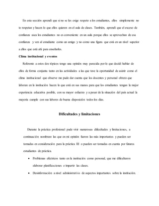 En esta sección aprendí que si no se les exige respeto a los estudiantes, ellos simplemente no
te respetan y hacen lo que ellos quieren en el aula de clases. También, aprendí que el exceso de
confianza asea los estudiantes no es conveniente en un aula porque ellos se aprovechan de esa
confianza y ven al estudiante como un amigo y no como una figura que está en un nivel superior
a ellos que está ahí para enseñarles.
Clima institucional y eventos
Referente a estos dos tópicos tengo una opinión muy parecida por lo que decidí hablar de
ellos de forma conjunta tanto en las actividades a las que tuve la oportunidad de asistir como el
clima institucional que observe me pude dar cuenta que los docentes y personal obrero que
laboran en la institución hacen lo que está en sus manos para que los estudiantes tengan la mejor
experiencia educativa posible, con su mayor esfuerzo y a pesar de la situación del país actual la
mayoría cumple con sus labores de buena disposición todos los días.
Dificultades y limitaciones
Durante la práctica profesional pude vivir numerosas dificultades y limitaciones, a
continuación nombrare las que en mi opinión fueron las más importantes y pueden ser
tomadas en consideración para la práctica III o pueden ser tomadas en cuenta por futuros
estudiantes de práctica.
 Problemas eléctricos tanto en la institución como personal, que me dificultaron
elaborar planificaciones e impartir las clases.
 Desinformación a nivel administrativo de aspectos importantes sobre la institución.
 