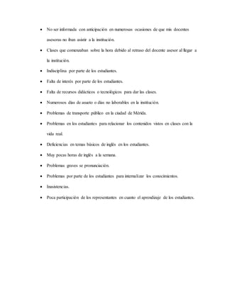  No ser informada con anticipación en numerosas ocasiones de que mis docentes
asesoras no iban asistir a la institución.
 Clases que comenzaban sobre la hora debido al retraso del docente asesor al llegar a
la institución.
 Indisciplina por parte de los estudiantes.
 Falta de interés por parte de los estudiantes.
 Falta de recursos didácticos o tecnológicos para dar las clases.
 Numerosos días de asueto o días no laborables en la institución.
 Problemas de transporte público en la ciudad de Mérida.
 Problemas en los estudiantes para relacionar los contenidos vistos en clases con la
vida real.
 Deficiencias en temas básicos de inglés en los estudiantes.
 Muy pocas horas de inglés a la semana.
 Problemas graves se pronunciación.
 Problemas por parte de los estudiantes para internalizar los conocimientos.
 Inasistencias.
 Poca participación de los representantes en cuanto el aprendizaje de los estudiantes.
 