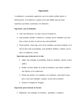 Sugerencias
A continuación se presentaran sugerencias que en mi opinión podrían mejorar el
funcionamiento de la institución y pueden ser de suma utilidad para una mejor
experiencia para futuros practicantes en la institución.
Sugerencias para la institución:
 Tener más información a la mano acerca de la institución.
 Sería pertinente patrullar la institución y controlar que los estudiantes que estén
fuera en horas de clases lo estén por una razón justificable.
 Prestar atención y hacer algo acerca de los estudiantes que tienen problemas en el
aula de clases tanto de aprendizaje como problemas familiares evidentes que les
afecta su rendimiento escolar.
Sugerencias para la docente de 1er año:
 Aplicar más estrategias de aprendizaje donde los estudiantes entrenen la parte
auditiva.
 Realizar de forma distinta las escalas de estimación, para obtener resultados
más objetivos en las evaluaciones.
 Prestar más atención a los estudiantes con condiciones, hasta ahora lo hace,
pero a veces estos estudiantes requieren un poco más de atención.
 Promover la integración del grupo.
Sugerencias para la docente de 4to año:
 Implementar más estrategias de enseñanza, aprendizaje y evaluación.
 
