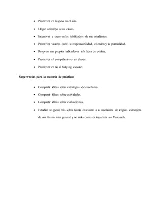  Promover el respeto en el aula.
 Llegar a tiempo a sus clases.
 Incentivar y creer en las habilidades de sus estudiantes.
 Promover valores como la responsabilidad, el orden y la puntualidad.
 Respetar sus propios indicadores a la hora de evaluar.
 Promover el compañerismo en clases.
 Promover el no al bullying escolar.
Sugerencias para la materia de práctica:
 Compartir ideas sobre estrategias de enseñanza.
 Compartir ideas sobre actividades.
 Compartir ideas sobre evaluaciones.
 Estudiar un poco más sobre teoría en cuanto a la enseñanza de lenguas extranjera
de una forma más general y no solo como es impartida en Venezuela.
 