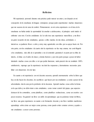 Reflexion
Mi experiencia personal durante esta práctica pudo marcar un antes y un después en mi
concepción de la enseñanza de lenguas extranjeras porque pude experimentar muchas situaciones
que me sacaron de mi zona de confort. Primeramente en mi corta experiencia en el área de la
enseñanza no había tenido la oportunidad de enseñar a adolescentes, al principio sentí miedo al
enfrentar este reto. Con los estudiantes de 1er año tuve una experiencia maravillosa y me llevo
un grato recuerdo de mis estudiantes, gracias a ellos muchas de mis ideas, actividades e
iniciativas se pudieron llevar a cabo y estoy muy agradecida con ellos por su apoyo hacia mí. Por
otra parte, con los estudiantes de cuarto año la experiencia no fue muy amena, me costó llegarle
a los estudiantes, más allá de si aprendían o no el contenido gramatical en parte por su falta de
interés, el clima en el salón de clases y demás factores y por otra parte porque a pesar de haber
intentado muchas cosas con ellos a ver que podía funcionar, nada pareció dar un resultado 100%
satisfactorio, supongo que la experiencia me dará las respuestas y herramientas necesarias para
lidiar con situaciones de este tipo.
En cuanto a mi experiencia con mi docente asesoras, aprendí enormemente sobre la labor que
hoy en dia hacen los docentes, los sacrificios que hacen por sus estudiantes y como a pesar de las
adversidades dan la cara por la profesión de la docencia. Aprendí muchas cosas sobre la forma
en la que debo y no debo tratar a mis estudiantes, como tomar control del grupo, que aspectos
destacar de los contenidos, como planificar, como planificar evaluaciones, como ser creativo con
pocos recursos. En general me llevo un sinfín de aprendizajes que no podemos tomar de libros,
me llevo una gran experiencia en cuanto a mi formación docente y me llevo también muchísimo
aprendizaje sobre cómo ser mejor como persona, como puedo evitar cometer errores y ayudar a
mis estudiantes a crecer como personas.
 