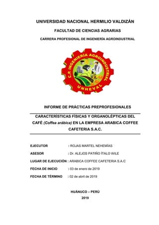 UNIVERSIDAD NACIONAL HERMILIO VALDIZÁN
FACULTAD DE CIENCIAS AGRARIAS
CARRERA PROFESIONAL DE INGENIERÍA AGROINDUSTRIAL
INFORME DE PRÁCTICAS PREPROFESIONALES
CARACTERÍSTICAS FÍSICAS Y ORGANOLÉPTICAS DEL
CAFÉ (Coffea arábica) EN LA EMPRESA ARABICA COFFEE
CAFETERIA S.A.C.
EJECUTOR : ROJAS MARTEL NEHEMÍAS
ASESOR : Dr. ALEJOS PATIÑO ÍTALO WILE
LUGAR DE EJECUCIÓN : ARABICA COFFEE CAFETERIA S.A.C
FECHA DE INICIO : 03 de enero de 2019
FECHA DE TÉRMINO : 02 de abril de 2019
HUÁNUCO – PERÚ
2019
 