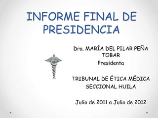 INFORME FINAL DE
  PRESIDENCIA
      Dra. MARÍA DEL PILAR PEÑA
               TOBAR
              Presidenta


      TRIBUNAL DE ÉTICA MÉDICA
          SECCIONAL HUILA


       Julio de 2011 a Julio de 2012
 