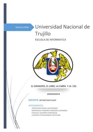 TRUJILLO-PERU Universidad Nacional de
Trujillo
ESCUELA DE INFORMATICA
INTEGRANTES:
APRECIADO RIVERA JHEFERSOWN
DOMINGUEZ HONORIO EMERSON ALEXANDER
ESQUIVEL SALDAÑA GIANCARLOS
LAURENTE PACHAMANGO CRISTHIAN
EL GRANJERO, EL LOBO, LA CABRA Y LA COL
DOCENTE: ARTURO DIAZ PULIDO
MONOGRAFIA
 