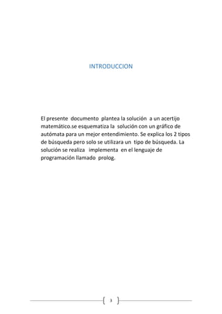 3
INTRODUCCION
El presente documento plantea la solución a un acertijo
matemático.se esquematiza la solución con un gráfico de
autómata para un mejor entendimiento. Se explica los 2 tipos
de búsqueda pero solo se utilizara un tipo de búsqueda. La
solución se realiza implementa en el lenguaje de
programación llamado prolog.
 