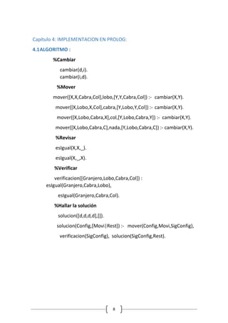 8
Capítulo 4: IMPLEMENTACION EN PROLOG:
4.1ALGORITMO :
%Cambiar
cambiar(d,i).
cambiar(i,d).
%Mover
mover([X,X,Cabra,Col],lobo,[Y,Y,Cabra,Col]) :- cambiar(X,Y).
mover([X,Lobo,X,Col],cabra,[Y,Lobo,Y,Col]) :- cambiar(X,Y).
mover([X,Lobo,Cabra,X],col,[Y,Lobo,Cabra,Y]) :- cambiar(X,Y).
mover([X,Lobo,Cabra,C],nada,[Y,Lobo,Cabra,C]) :- cambiar(X,Y).
%Revisar
esIgual(X,X,_).
esIgual(X,_,X).
%Verificar
verificacion([Granjero,Lobo,Cabra,Col]) :
esIgual(Granjero,Cabra,Lobo),
esIgual(Granjero,Cabra,Col).
%Hallar la solución
solucion([d,d,d,d],[]).
solucion(Config,[Movi|Rest]) :- mover(Config,Movi,SigConfig),
verificacion(SigConfig), solucion(SigConfig,Rest).
 