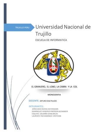TRUJILLO-PERU Universidad Nacional de
Trujillo
ESCUELA DE INFORMATICA
INTEGRANTES:
APRECIADO RIVERA JHEFERSOWN
DOMINGUEZ HONORIO EMERSON ALEXANDER
ESQUIVEL SALDAÑA GIANCARLOS
LAURENTE PACHAMANGO CRISTHIAN
EL GRANJERO, EL LOBO, LA CABRA Y LA COL
DOCENTE: ARTURO DIAZ PULIDO
MONOGRAFIA
 