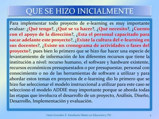 QUE SE HIZO INICIALMENTE
Para implementar todo proyecto de e-learning es muy importante
evaluar: ¿Qué tengo?, ¿Qué se va hacer?, ¿Qué necesito?, ¿Cuento
con el apoyo de la dirección?, ¿Esta el personal capacitado para
sacar adelante este proyecto?, ¿Existe la cultura del e-learning en
sus docentes?, ¿Existe un cronograma de actividades o fases del
proyecto?, pues bien lo primero que se hizo fue hacer una especie de
levantamiento de información de los diferentes recursos que tiene la
institución a nivel: recurso humano, el software y hardware existente,
recursos económicos presupuestados o por presupuestar, personal con
conocimiento o no de las herramientas de software a utilizar y para
abordar estos temas en proyectos de e-learning dio lo primero que se
hizo fue seleccionar el modelo instruccional a utilizar para este caso se
selecciono el modelo ADDIE muy importante porque se aborda todas
las etapas que involucra el desarrollo de un proyecto, Análisis, Diseño,
Desarrollo, Implementación y evaluación.
Usein González Z- Estudiante Máster en Educación y TIC. 5
 