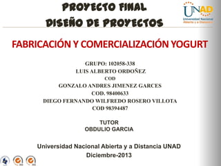 PROYECTO FINAL
DISEÑO DE PROYECTOS
FABRICACIÓN Y COMERCIALIZACIÓN YOGURT
GRUPO: 102058-338
LUIS ALBERTO ORDOÑEZ
COD

GONZALO ANDRES JIMENEZ GARCES
COD. 98400633
DIEGO FERNANDO WILFREDO ROSERO VILLOTA
COD 98394487
TUTOR
OBDULIO GARCIA

Universidad Nacional Abierta y a Distancia UNAD
Diciembre-2013
“Educación para todos con calidad global”

 