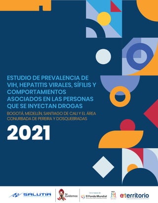 2021
ESTUDIO DE PREVALENCIA DE
VIH, HEPATITIS VIRALES, SÍFILIS Y
COMPORTAMIENTOS
ASOCIADOS EN LAS PERSONAS
QUE SE INYECTAN DROGAS
BOGOTÁ, MEDELLÍN, SANTIAGO DE CALI Y EL ÁREA
CONURBADA DE PEREIRA Y DOSQUEBRADAS
 