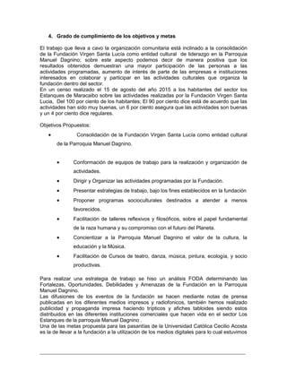 _________________________________________________________________________
4. Grado de cumplimiento de los objetivos y metas
El trabajo que lleva a cavo la organización comunitaria está inclinado a la consolidación
de la Fundación Virgen Santa Lucía como entidad cultural de liderazgo en la Parroquia
Manuel Dagnino; sobre este aspecto podemos decir de manera positiva que los
resultados obtenidos demuestran una mayor participación de las personas a las
actividades programadas, aumento de interés de parte de las empresas e instituciones
interesados en colaborar y participar en las actividades culturales que organiza la
fundación dentro del sector.
En un censo realizado el 15 de agosto del año 2015 a los habitantes del sector los
Estanques de Maracaibo sobre las actividades realizadas por la Fundación Virgen Santa
Lucia, Del 100 por ciento de los habitantes; El 90 por ciento dice está de acuerdo que las
actividades han sido muy buenas, un 6 por ciento asegura que las actividades son buenas
y un 4 por ciento dice regulares.
Objetivos Propuestos:
 Consolidación de la Fundación Virgen Santa Lucía como entidad cultural
de la Parroquia Manuel Dagnino.
 Conformación de equipos de trabajo para la realización y organización de
actividades.
 Dirigir y Organizar las actividades programadas por la Fundación.
 Presentar estrategias de trabajo, bajo los fines establecidos en la fundación
 Proponer programas socioculturales destinados a atender a menos
favorecidos.
 Facilitación de talleres reflexivos y filosóficos, sobre el papel fundamental
de la raza humana y su compromiso con el futuro del Planeta.
 Concientizar a la Parroquia Manuel Dagnino el valor de la cultura, la
educación y la Música.
 Facilitación de Cursos de teatro, danza, música, pintura, ecología, y socio
productivas.
Para realizar una estrategia de trabajo se hiso un análisis FODA determinando las
Fortalezas, Oportunidades, Debilidades y Amenazas de la Fundación en la Parroquia
Manuel Dagnino.
Las difusiones de los eventos de la fundación se hacen mediante notas de prensa
publicadas en los diferentes medios impresos y radiofonicos, también hemos realizado
publicidad y propaganda impresa haciendo trípticos y afiches tabloides siendo estos
distribuidos en las diferentes instituciones comerciales que hacen vida en el sector Los
Estanques de la parroquia Manuel Dagnino .
Una de las metas propuesta para las pasantías de la Universidad Católica Cecilio Acosta
es la de llevar a la fundación a la utilización de los medios digitales para lo cual estuvimos
 