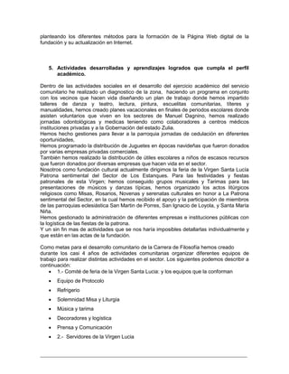 _________________________________________________________________________
planteando los diferentes métodos para la formación de la Página Web digital de la
fundación y su actualización en Internet.
5. Actividades desarrolladas y aprendizajes logrados que cumpla el perfil
académico.
Dentro de las actividades sociales en el desarrollo del ejercicio académico del servicio
comunitario he realizado un diagnostico de la zona, haciendo un programa en conjunto
con los vecinos que hacen vida diseñando un plan de trabajo donde hemos impartido
talleres de danza y teatro, lectura, pintura, escuelitas comunitarias, títeres y
manualidades, hemos creado planes vacacionales en finales de periodos escolares donde
asisten voluntarios que viven en los sectores de Manuel Dagnino, hemos realizado
jornadas odontológicas y medicas teniendo como colaboradores a centros médicos
instituciones privadas y a la Gobernación del estado Zulia.
Hemos hecho gestiones para llevar a la parroquia jornadas de cedulación en diferentes
oportunidades,
Hemos programado la distribución de Juguetes en épocas navideñas que fueron donados
por varias empresas privadas comerciales.
También hemos realizado la distribución de útiles escolares a niños de escasos recursos
que fueron donados por diversas empresas que hacen vida en el sector.
Nosotros como fundación cultural actualmente dirigimos la feria de la Virgen Santa Lucía
Patrona sentimental del Sector de Los Estanques. Para las festividades y fiestas
patronales de esta Virgen; hemos conseguido grupos musicales y Tarimas para las
presentaciones de músicos y danzas típicas, hemos organizado los actos litúrgicos
religiosos como Misas, Rosarios, Novenas y serenatas culturales en honor a La Patrona
sentimental del Sector, en la cual hemos recibido el apoyo y la participación de miembros
de las parroquias eclesiástica San Martin de Porres, San Ignacio de Loyola, y Santa María
Niña.
Hemos gestionado la administración de diferentes empresas e instituciones públicas con
la logística de las fiestas de la patrona.
Y un sin fin mas de actividades que se nos haría imposibles detallarlas individualmente y
que están en las actas de la fundación.
Como metas para el desarrollo comunitario de la Carrera de Filosofía hemos creado
durante los casi 4 años de actividades comunitarias organizar diferentes equipos de
trabajo para realizar distintas actividades en el sector. Los siguientes podemos describir a
continuación:
 1.- Comité de feria de la Virgen Santa Lucia: y los equipos que la conforman
 Equipo de Protocolo
 Refrigerio
 Solemnidad Misa y Liturgia
 Música y tarima
 Decoradores y logística
 Prensa y Comunicación
 2.- Servidores de la Virgen Lucia
 