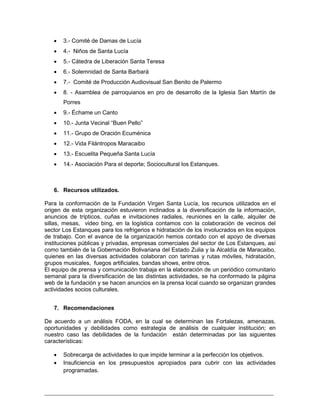 _________________________________________________________________________
 3.- Comité de Damas de Lucía
 4.- Niños de Santa Lucía
 5.- Cátedra de Liberación Santa Teresa
 6.- Solemnidad de Santa Barbará
 7.- Comité de Producción Audiovisual San Benito de Palermo
 8. - Asamblea de parroquianos en pro de desarrollo de la Iglesia San Martín de
Porres
 9.- Échame un Canto
 10.- Junta Vecinal “Buen Pello”
 11.- Grupo de Oración Ecuménica
 12.- Vida Filántropos Maracaibo
 13.- Escuelita Pequeña Santa Lucía
 14.- Asociación Para el deporte; Sociocultural los Estanques.
6. Recursos utilizados.
Para la conformación de la Fundación Virgen Santa Lucía, los recursos utilizados en el
origen de esta organización estuvieron inclinados a la diversificación de la información,
anuncios de trípticos, cuñas e invitaciones radiales, reuniones en la calle, alquiler de
sillas, mesas, video bing, en la logística contamos con la colaboración de vecinos del
sector Los Estanques para los refrigerios e hidratación de los involucrados en los equipos
de trabajo. Con el avance de la organización hemos contado con el apoyo de diversas
instituciones públicas y privadas, empresas comerciales del sector de Los Estanques, así
como también de la Gobernación Bolivariana del Estado Zulia y la Alcaldía de Maracaibo,
quienes en las diversas actividades colaboran con tarimas y rutas móviles, hidratación,
grupos musicales, fuegos artificiales, bandas shows, entre otros.
El equipo de prensa y comunicación trabaja en la elaboración de un periódico comunitario
semanal para la diversificación de las distintas actividades, se ha conformado la página
web de la fundación y se hacen anuncios en la prensa local cuando se organizan grandes
actividades socios culturales.
7. Recomendaciones
De acuerdo a un análisis FODA, en la cual se determinan las Fortalezas, amenazas,
oportunidades y debilidades como estrategia de análisis de cualquier institución; en
nuestro caso las debilidades de la fundación están determinadas por las siguientes
características:
 Sobrecarga de actividades lo que impide terminar a la perfección los objetivos.
 Insuficiencia en los presupuestos apropiados para cubrir con las actividades
programadas.
 